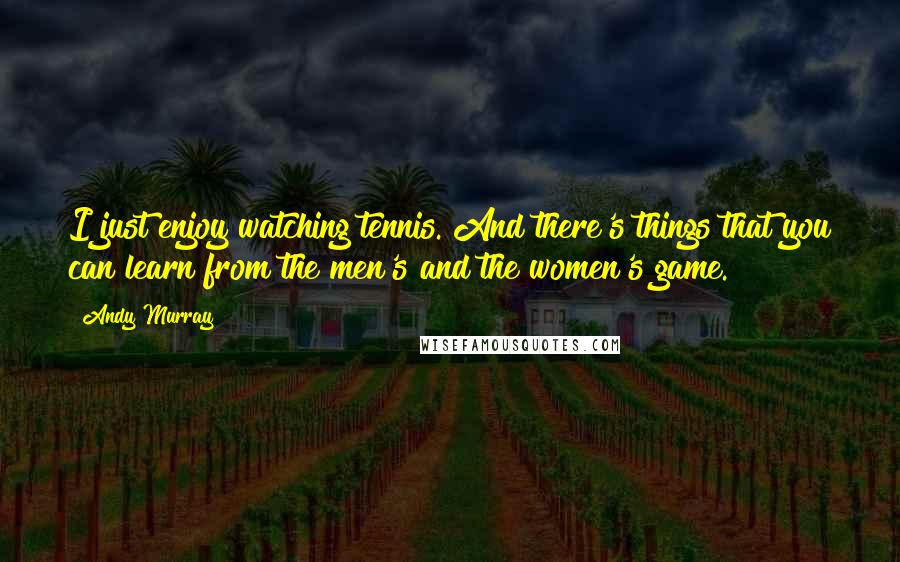 Andy Murray Quotes: I just enjoy watching tennis. And there's things that you can learn from the men's and the women's game.