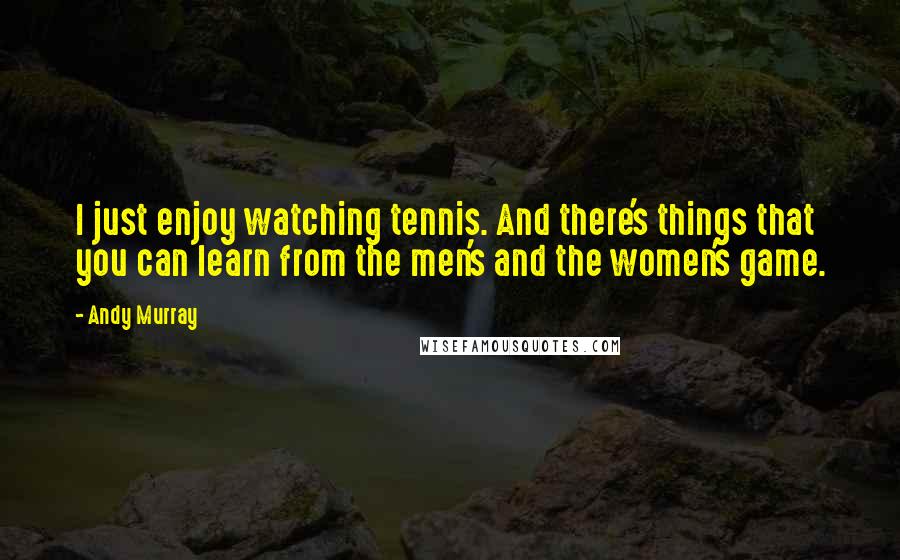 Andy Murray Quotes: I just enjoy watching tennis. And there's things that you can learn from the men's and the women's game.
