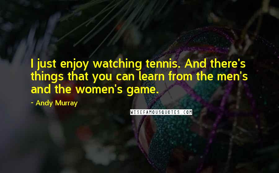 Andy Murray Quotes: I just enjoy watching tennis. And there's things that you can learn from the men's and the women's game.