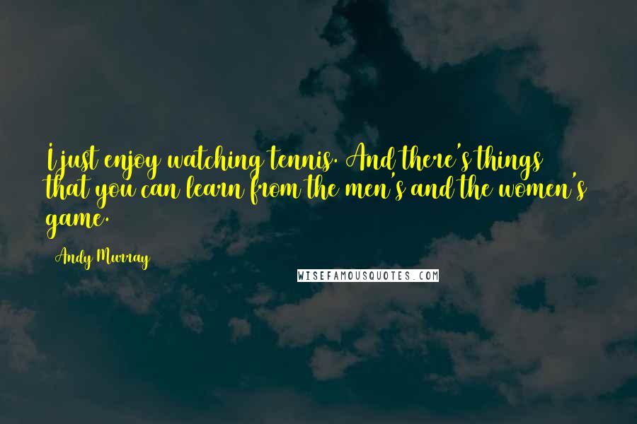 Andy Murray Quotes: I just enjoy watching tennis. And there's things that you can learn from the men's and the women's game.