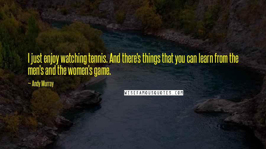 Andy Murray Quotes: I just enjoy watching tennis. And there's things that you can learn from the men's and the women's game.