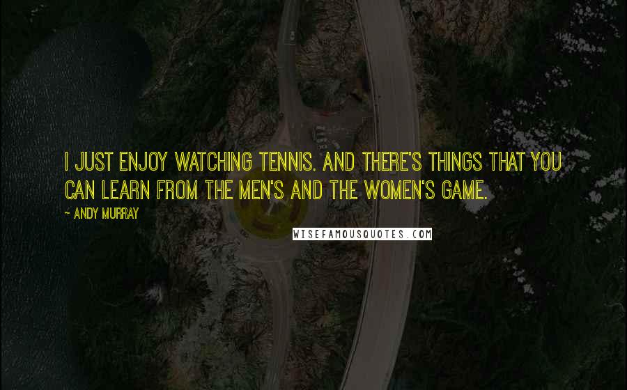 Andy Murray Quotes: I just enjoy watching tennis. And there's things that you can learn from the men's and the women's game.