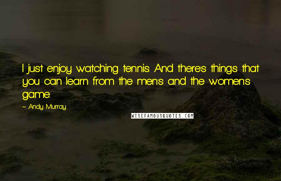 Andy Murray Quotes: I just enjoy watching tennis. And there's things that you can learn from the men's and the women's game.