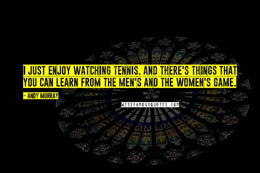 Andy Murray Quotes: I just enjoy watching tennis. And there's things that you can learn from the men's and the women's game.