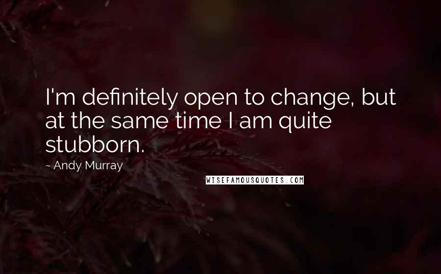 Andy Murray Quotes: I'm definitely open to change, but at the same time I am quite stubborn.