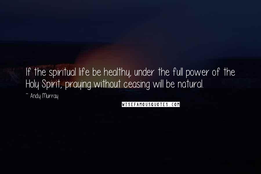 Andy Murray Quotes: If the spiritual life be healthy, under the full power of the Holy Spirit, praying without ceasing will be natural.
