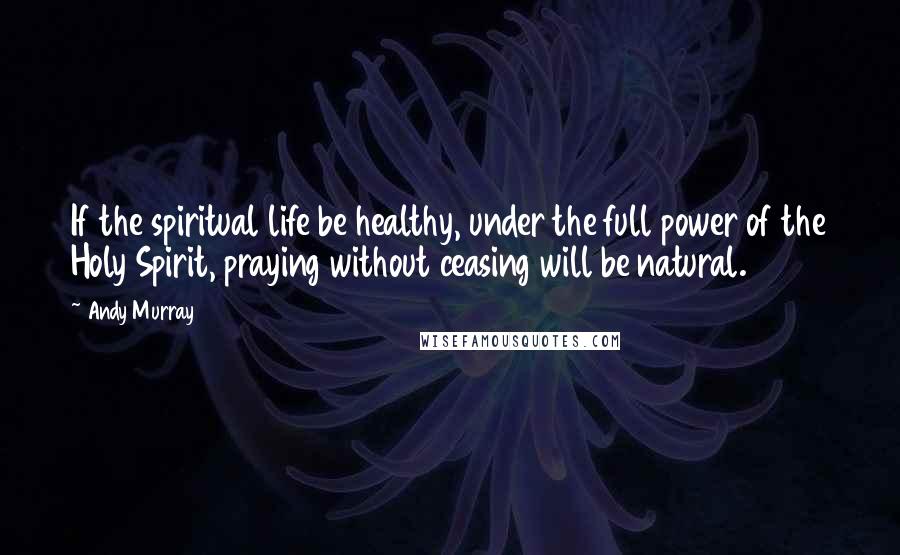 Andy Murray Quotes: If the spiritual life be healthy, under the full power of the Holy Spirit, praying without ceasing will be natural.