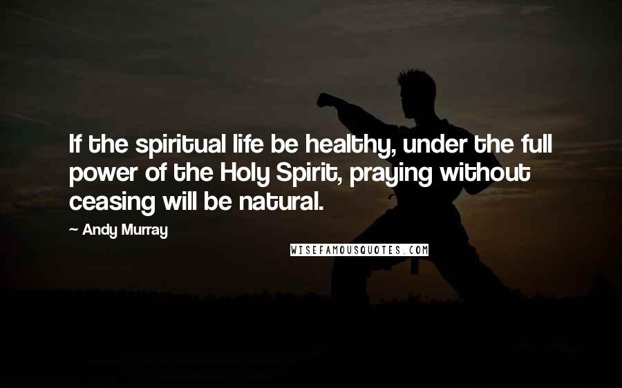 Andy Murray Quotes: If the spiritual life be healthy, under the full power of the Holy Spirit, praying without ceasing will be natural.