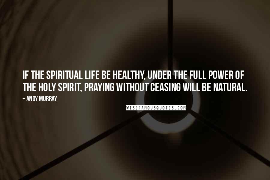 Andy Murray Quotes: If the spiritual life be healthy, under the full power of the Holy Spirit, praying without ceasing will be natural.