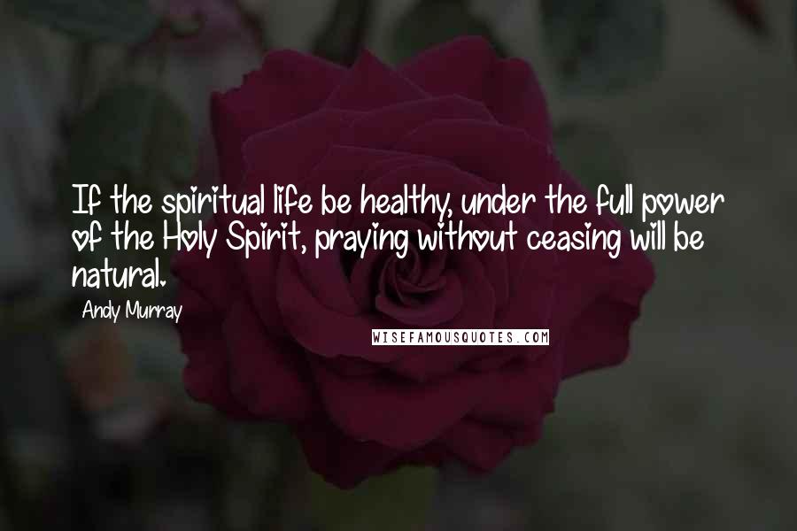 Andy Murray Quotes: If the spiritual life be healthy, under the full power of the Holy Spirit, praying without ceasing will be natural.