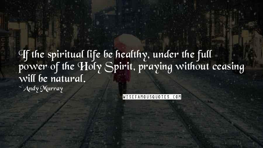 Andy Murray Quotes: If the spiritual life be healthy, under the full power of the Holy Spirit, praying without ceasing will be natural.