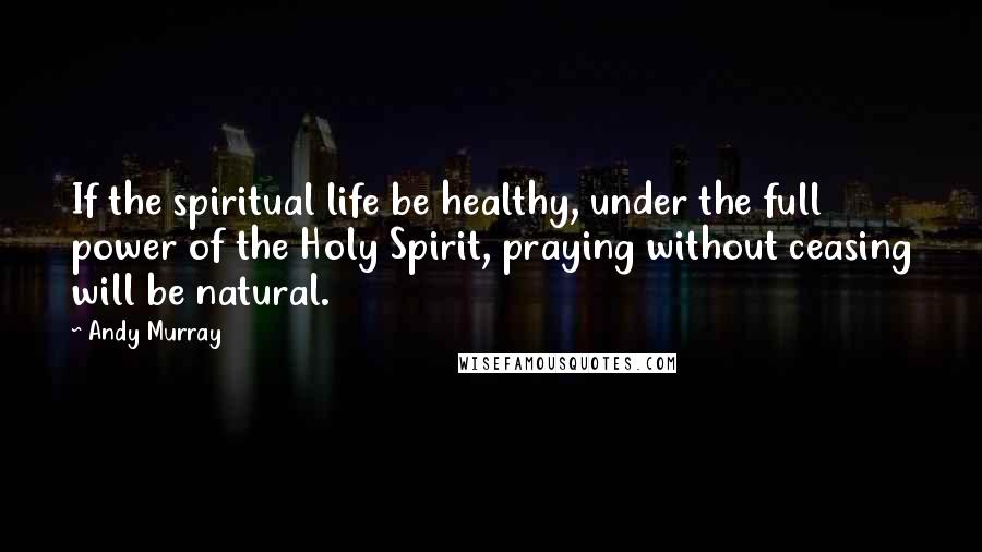 Andy Murray Quotes: If the spiritual life be healthy, under the full power of the Holy Spirit, praying without ceasing will be natural.