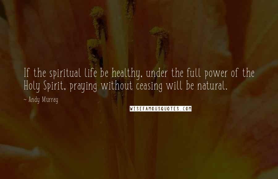 Andy Murray Quotes: If the spiritual life be healthy, under the full power of the Holy Spirit, praying without ceasing will be natural.