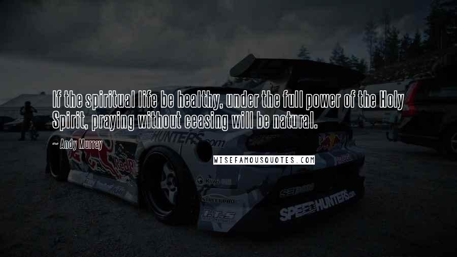 Andy Murray Quotes: If the spiritual life be healthy, under the full power of the Holy Spirit, praying without ceasing will be natural.
