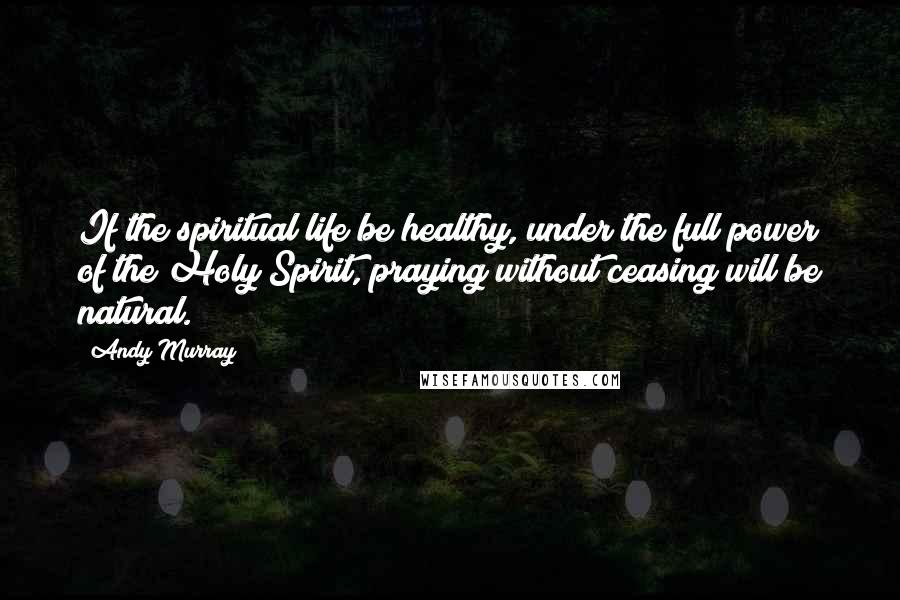 Andy Murray Quotes: If the spiritual life be healthy, under the full power of the Holy Spirit, praying without ceasing will be natural.