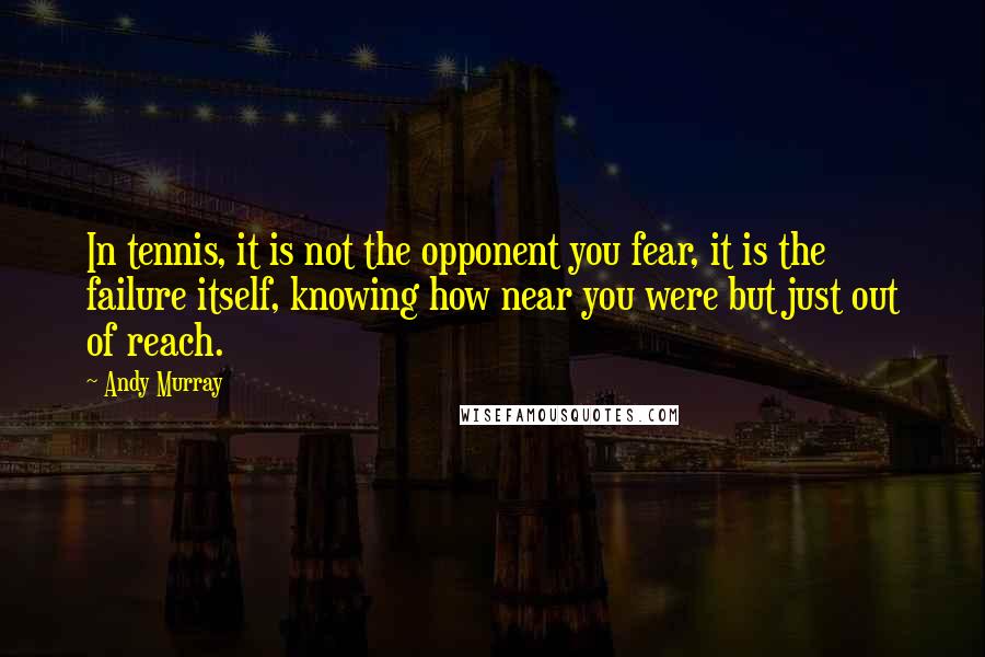 Andy Murray Quotes: In tennis, it is not the opponent you fear, it is the failure itself, knowing how near you were but just out of reach.
