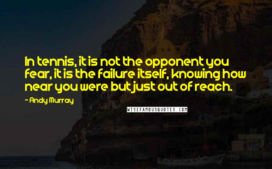 Andy Murray Quotes: In tennis, it is not the opponent you fear, it is the failure itself, knowing how near you were but just out of reach.