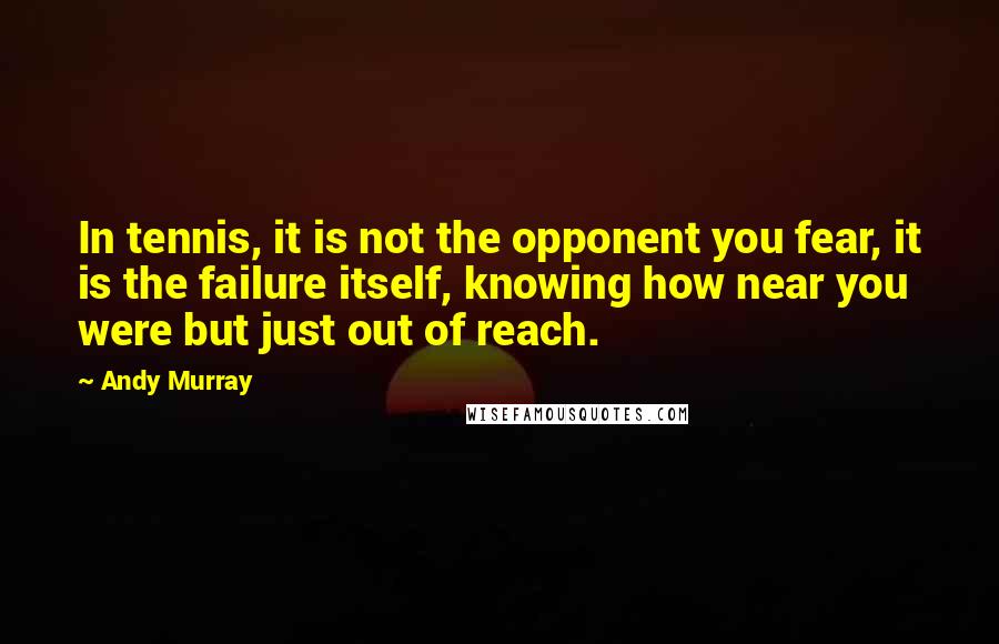 Andy Murray Quotes: In tennis, it is not the opponent you fear, it is the failure itself, knowing how near you were but just out of reach.