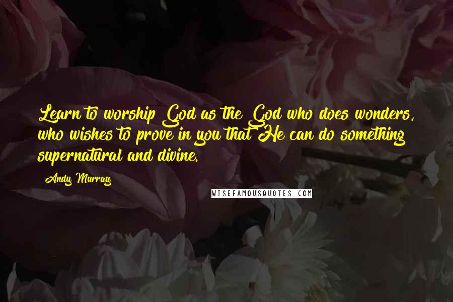 Andy Murray Quotes: Learn to worship God as the God who does wonders, who wishes to prove in you that He can do something supernatural and divine.
