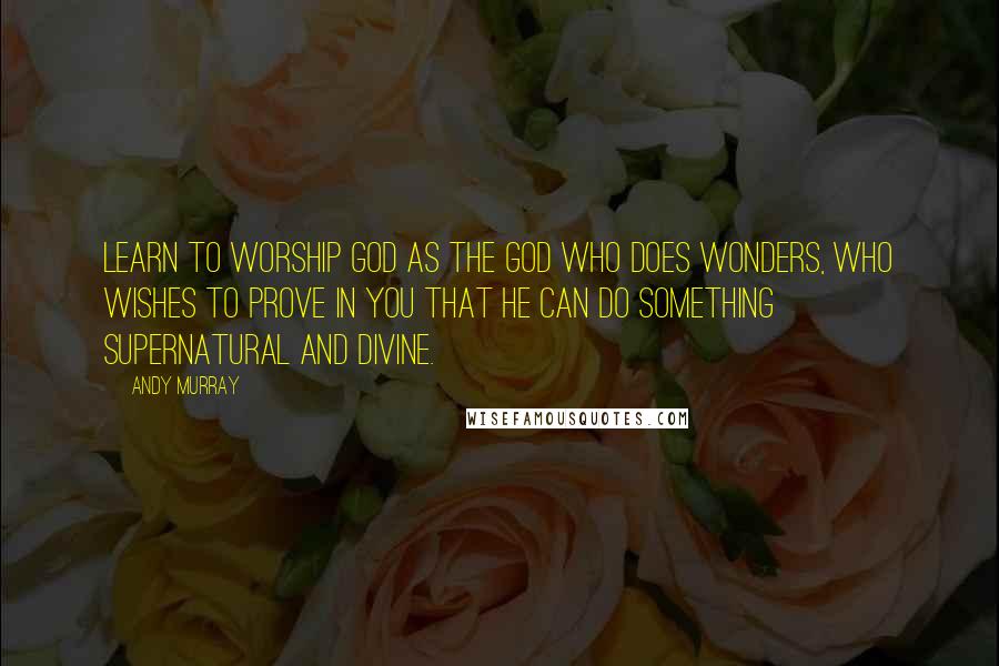 Andy Murray Quotes: Learn to worship God as the God who does wonders, who wishes to prove in you that He can do something supernatural and divine.