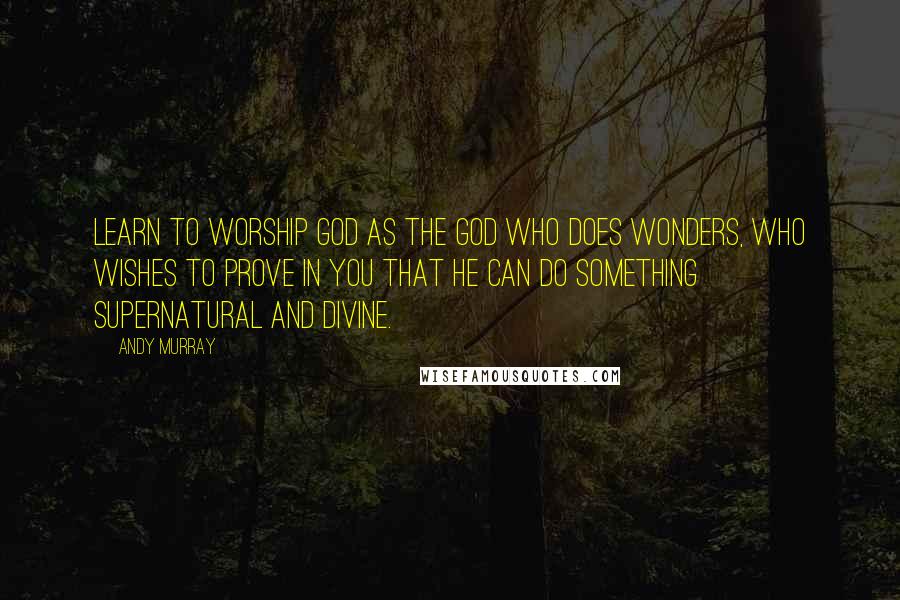 Andy Murray Quotes: Learn to worship God as the God who does wonders, who wishes to prove in you that He can do something supernatural and divine.