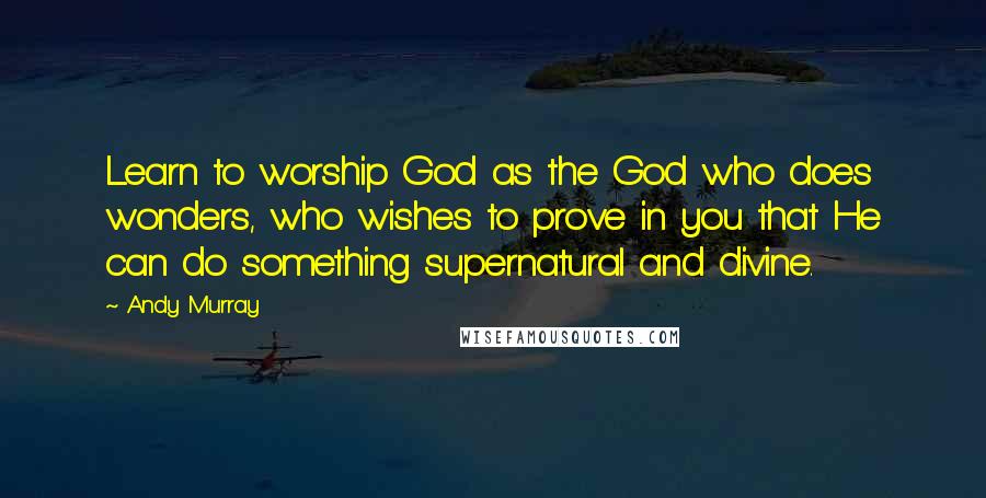 Andy Murray Quotes: Learn to worship God as the God who does wonders, who wishes to prove in you that He can do something supernatural and divine.