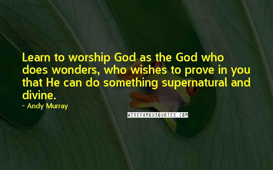 Andy Murray Quotes: Learn to worship God as the God who does wonders, who wishes to prove in you that He can do something supernatural and divine.