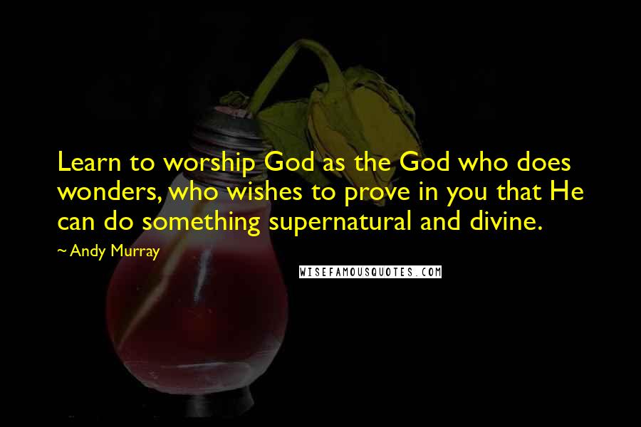 Andy Murray Quotes: Learn to worship God as the God who does wonders, who wishes to prove in you that He can do something supernatural and divine.