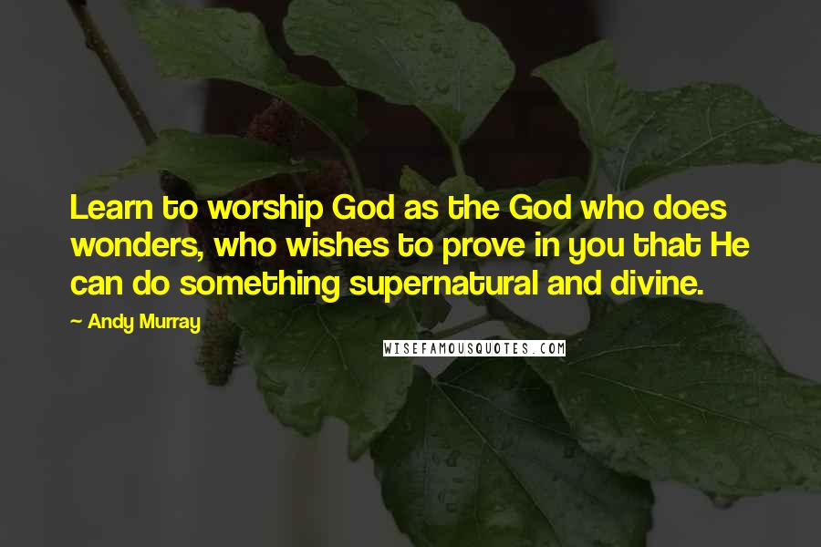Andy Murray Quotes: Learn to worship God as the God who does wonders, who wishes to prove in you that He can do something supernatural and divine.