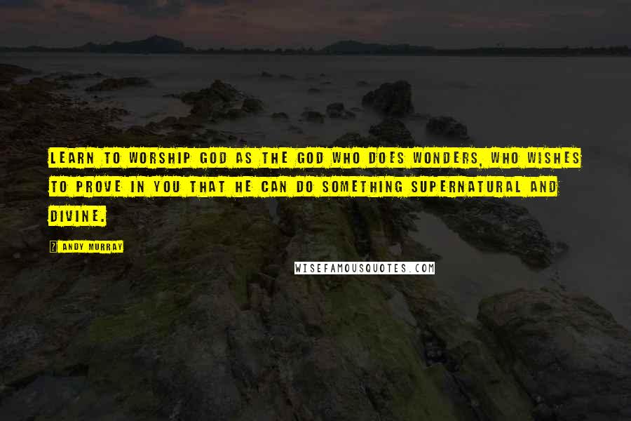 Andy Murray Quotes: Learn to worship God as the God who does wonders, who wishes to prove in you that He can do something supernatural and divine.