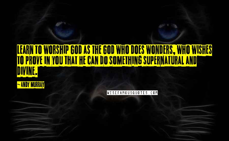 Andy Murray Quotes: Learn to worship God as the God who does wonders, who wishes to prove in you that He can do something supernatural and divine.