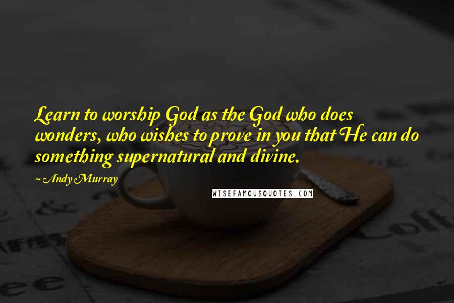 Andy Murray Quotes: Learn to worship God as the God who does wonders, who wishes to prove in you that He can do something supernatural and divine.
