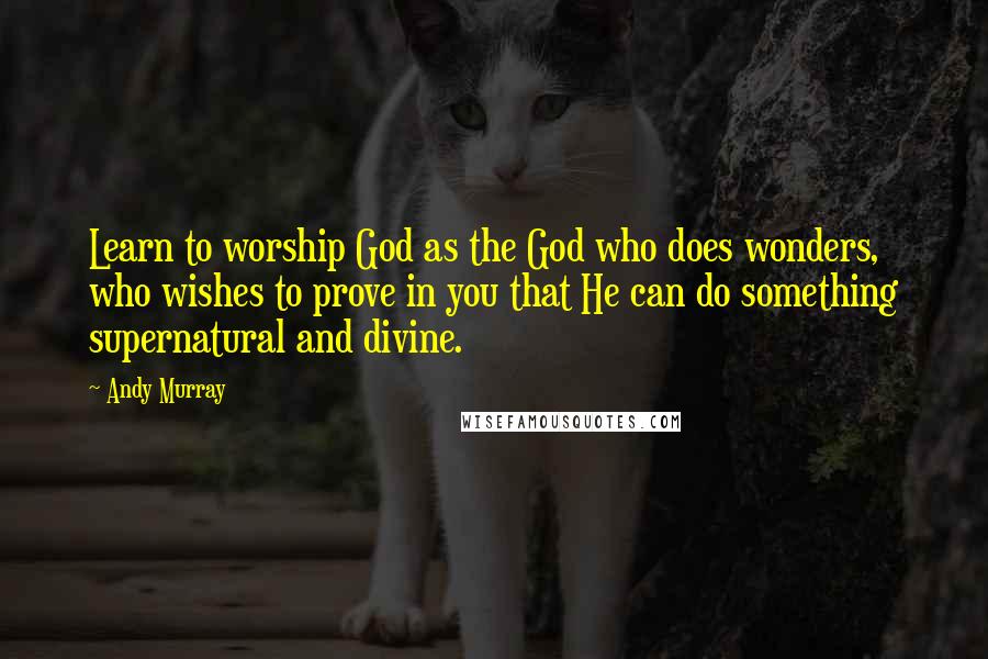 Andy Murray Quotes: Learn to worship God as the God who does wonders, who wishes to prove in you that He can do something supernatural and divine.