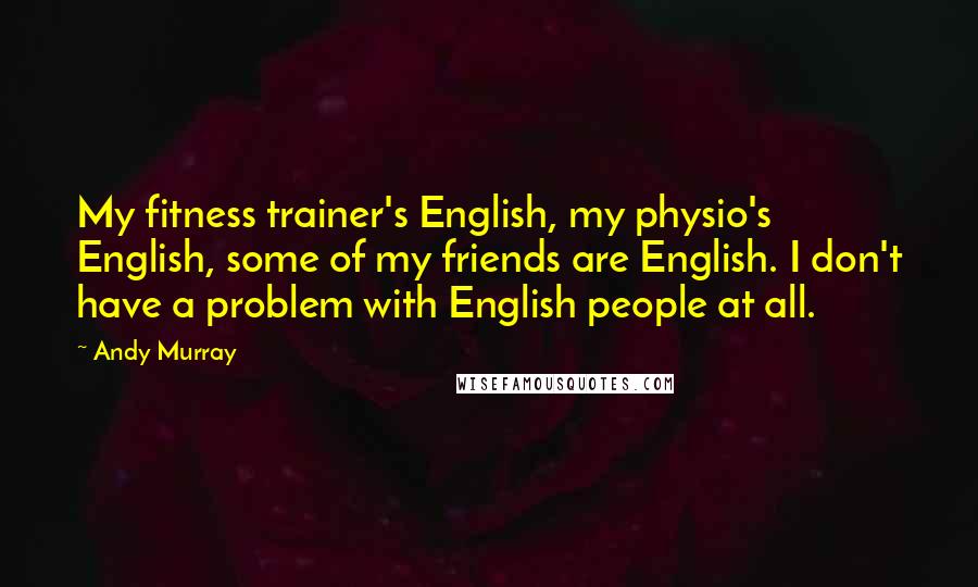 Andy Murray Quotes: My fitness trainer's English, my physio's English, some of my friends are English. I don't have a problem with English people at all.