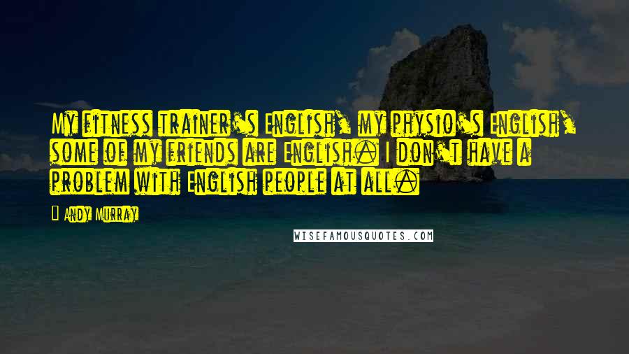 Andy Murray Quotes: My fitness trainer's English, my physio's English, some of my friends are English. I don't have a problem with English people at all.