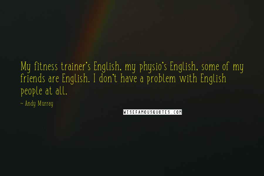 Andy Murray Quotes: My fitness trainer's English, my physio's English, some of my friends are English. I don't have a problem with English people at all.