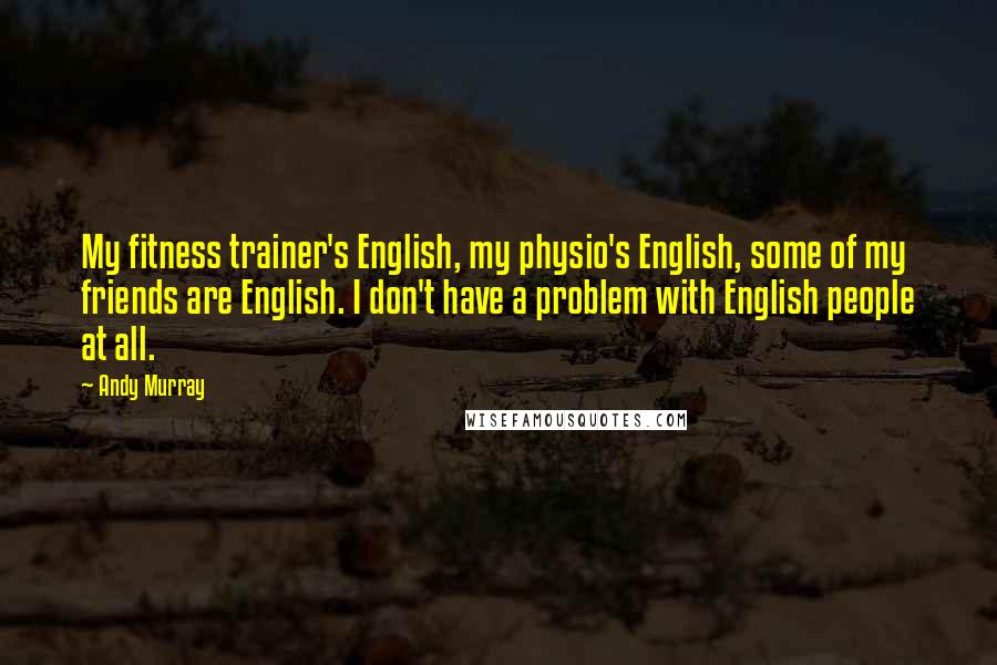 Andy Murray Quotes: My fitness trainer's English, my physio's English, some of my friends are English. I don't have a problem with English people at all.