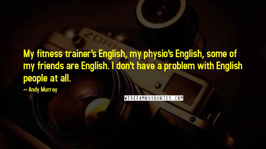 Andy Murray Quotes: My fitness trainer's English, my physio's English, some of my friends are English. I don't have a problem with English people at all.