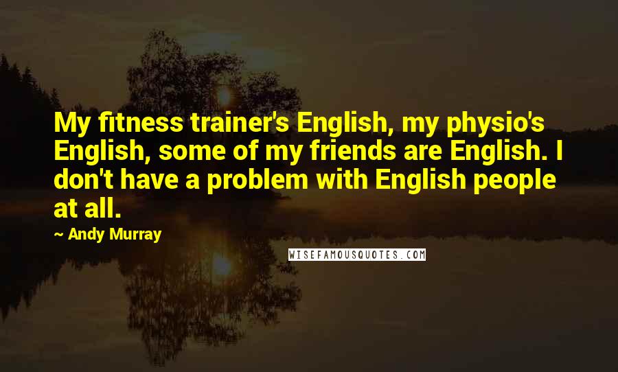 Andy Murray Quotes: My fitness trainer's English, my physio's English, some of my friends are English. I don't have a problem with English people at all.