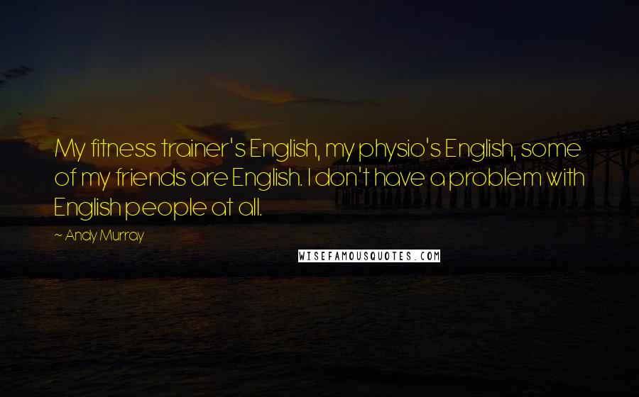 Andy Murray Quotes: My fitness trainer's English, my physio's English, some of my friends are English. I don't have a problem with English people at all.