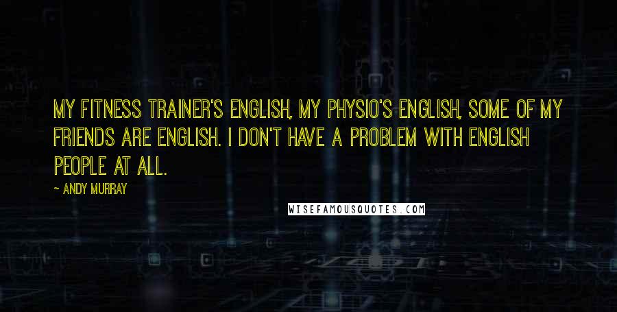 Andy Murray Quotes: My fitness trainer's English, my physio's English, some of my friends are English. I don't have a problem with English people at all.