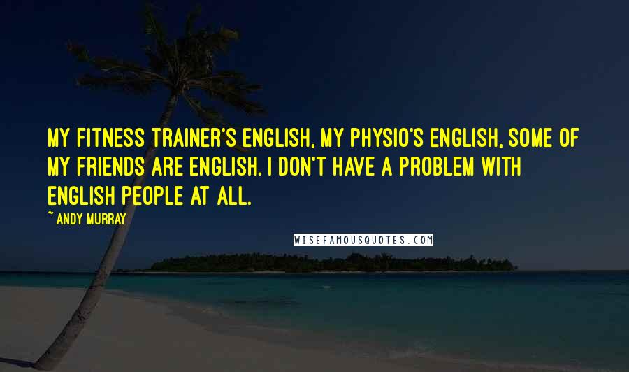 Andy Murray Quotes: My fitness trainer's English, my physio's English, some of my friends are English. I don't have a problem with English people at all.