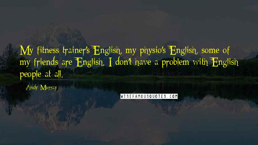 Andy Murray Quotes: My fitness trainer's English, my physio's English, some of my friends are English. I don't have a problem with English people at all.