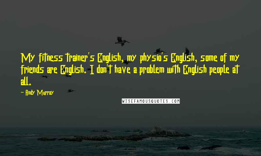 Andy Murray Quotes: My fitness trainer's English, my physio's English, some of my friends are English. I don't have a problem with English people at all.