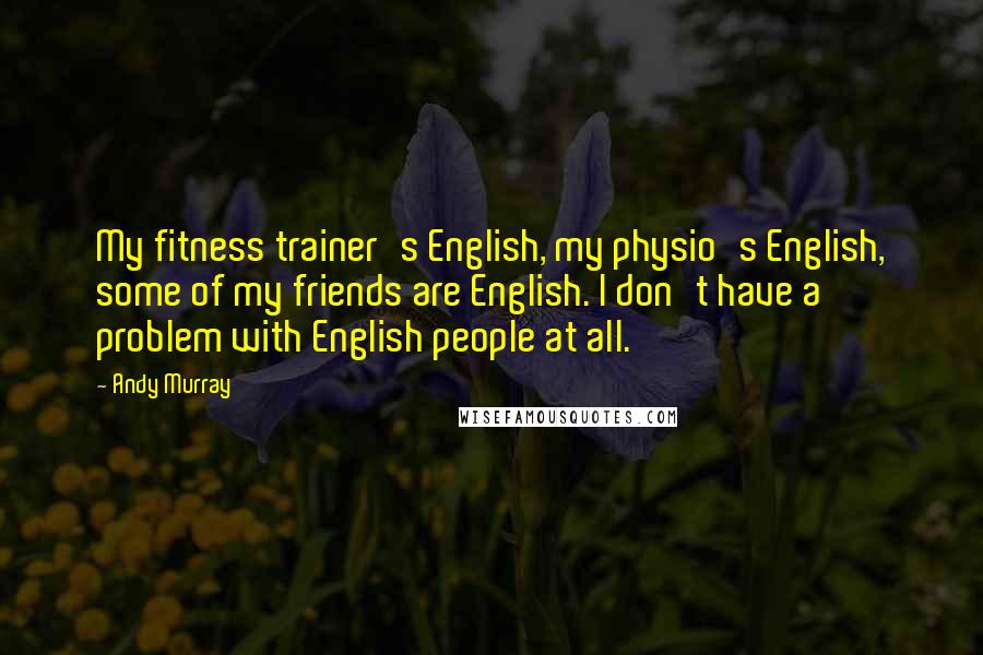 Andy Murray Quotes: My fitness trainer's English, my physio's English, some of my friends are English. I don't have a problem with English people at all.