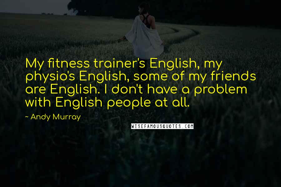 Andy Murray Quotes: My fitness trainer's English, my physio's English, some of my friends are English. I don't have a problem with English people at all.