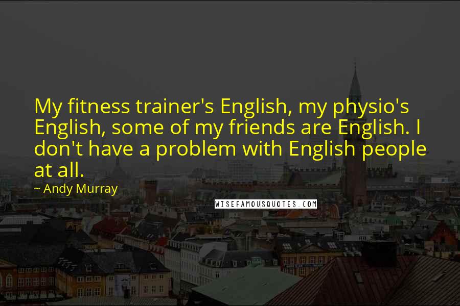 Andy Murray Quotes: My fitness trainer's English, my physio's English, some of my friends are English. I don't have a problem with English people at all.