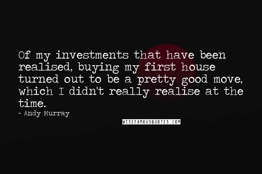 Andy Murray Quotes: Of my investments that have been realised, buying my first house turned out to be a pretty good move, which I didn't really realise at the time.