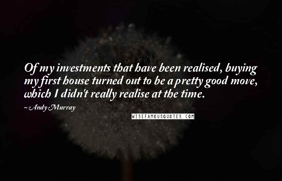 Andy Murray Quotes: Of my investments that have been realised, buying my first house turned out to be a pretty good move, which I didn't really realise at the time.