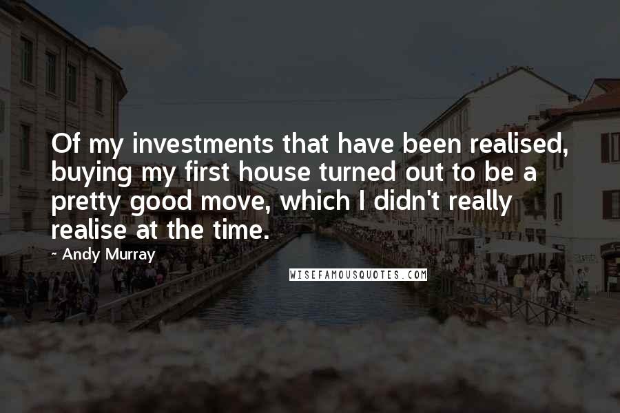 Andy Murray Quotes: Of my investments that have been realised, buying my first house turned out to be a pretty good move, which I didn't really realise at the time.